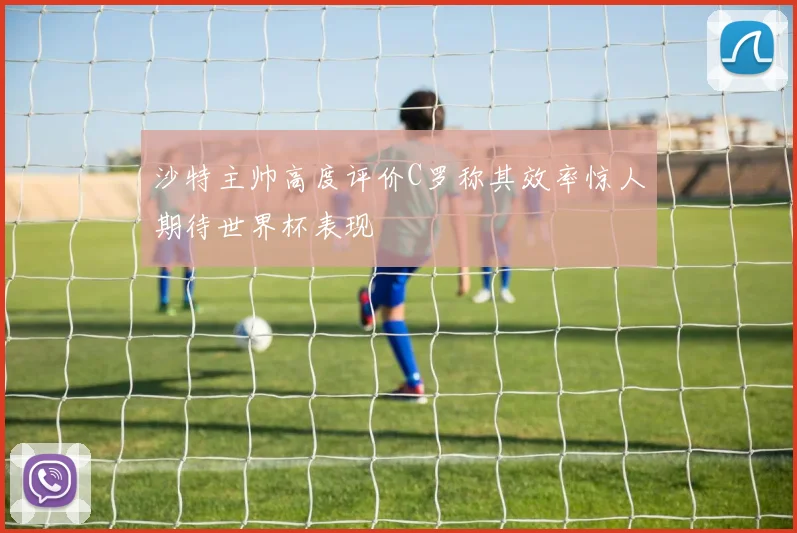 沙特主帅高度评价C罗称其效率惊人期待世界杯表现