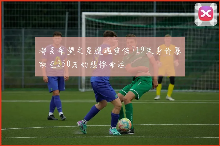 都灵希望之星遭遇重伤719天身价暴跌至250万的悲惨命运