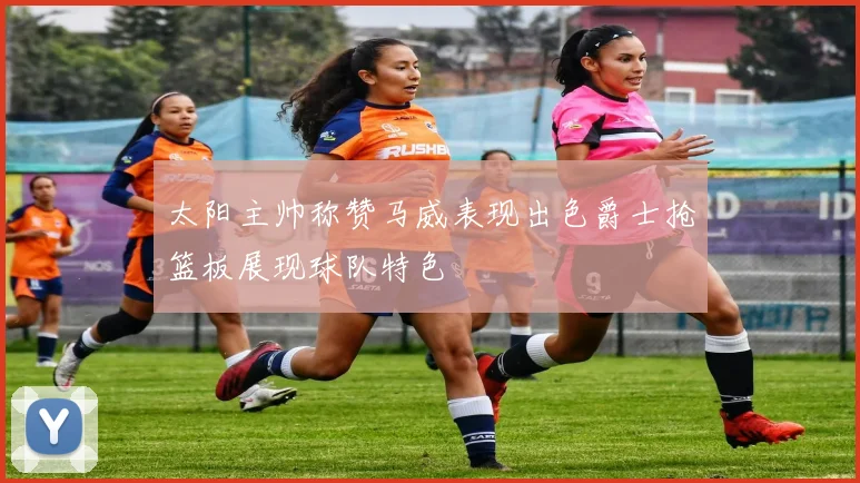 太阳主帅称赞马威表现出色爵士抢篮板展现球队特色