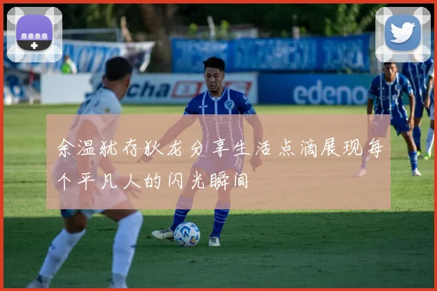 余温犹存狄龙分享生活点滴展现每个平凡人的闪光瞬间