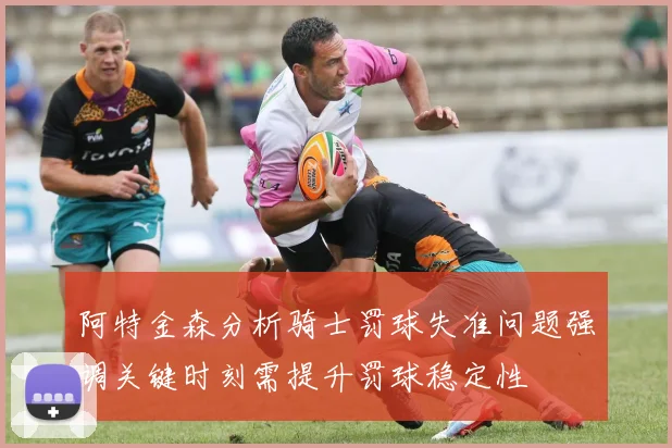 阿特金森分析骑士罚球失准问题强调关键时刻需提升罚球稳定性