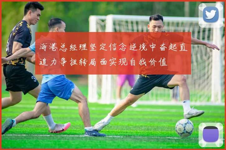 海港总经理坚定信念逆境中奋起直追力争扭转局面实现自我价值