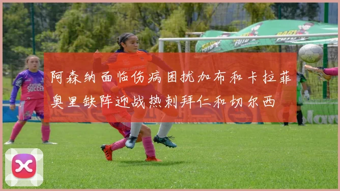 阿森纳面临伤病困扰加布和卡拉菲奥里缺阵迎战热刺拜仁和切尔西