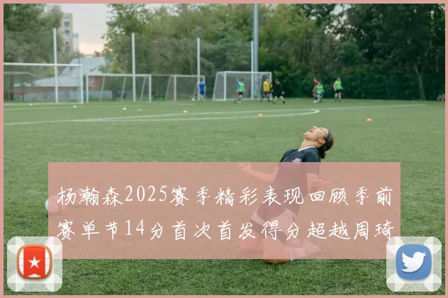 杨瀚森2025赛季精彩表现回顾季前赛单节14分首次首发得分超越周琦