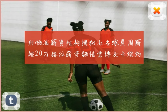利物浦薪资结构揭秘七名球员周薪超20万赫拉薪资翻倍索博麦卡续约待定