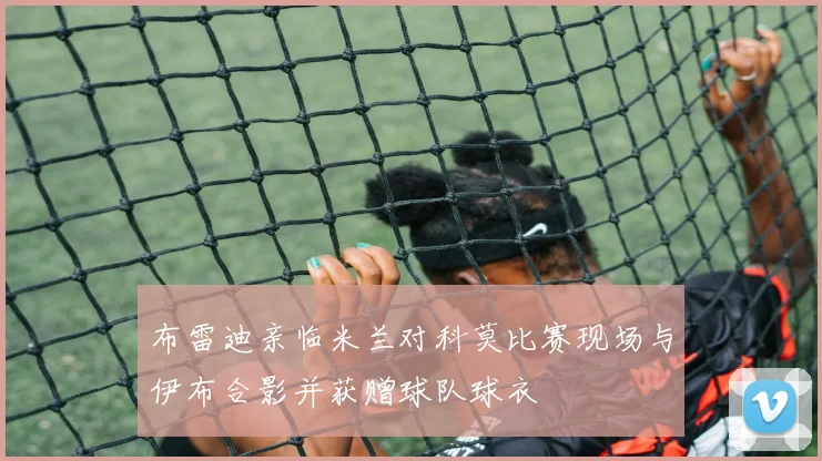 布雷迪亲临米兰对科莫比赛现场与伊布合影并获赠球队球衣
