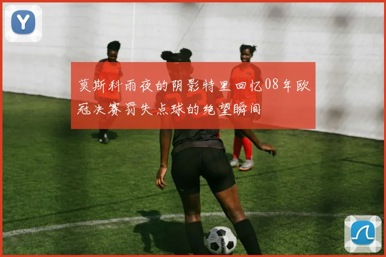 莫斯科雨夜的阴影特里回忆08年欧冠决赛罚失点球的绝望瞬间