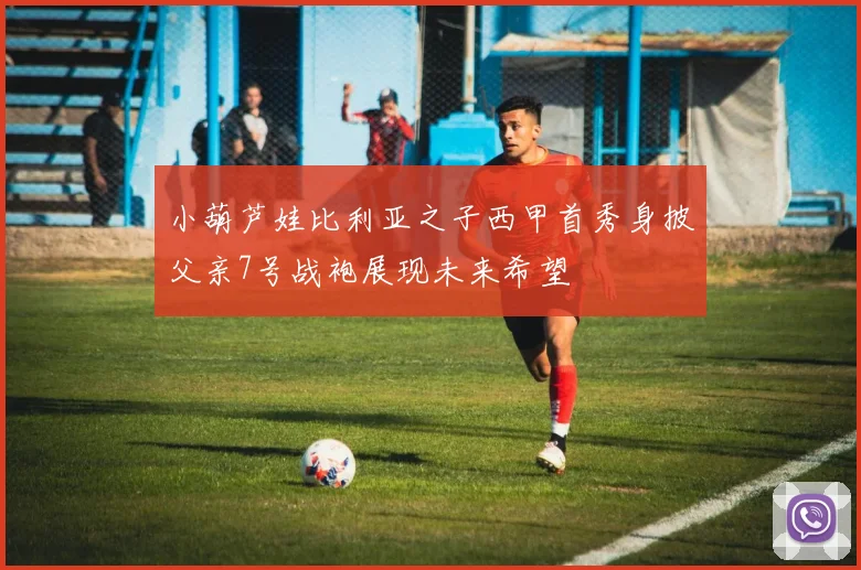 小葫芦娃比利亚之子西甲首秀身披父亲7号战袍展现未来希望