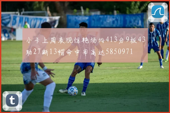 小卡上周表现惊艳场均413分9板43助27断13帽命中率高达5850971