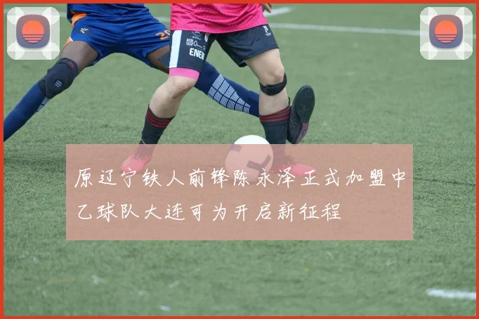 原辽宁铁人前锋陈永泽正式加盟中乙球队大连可为开启新征程