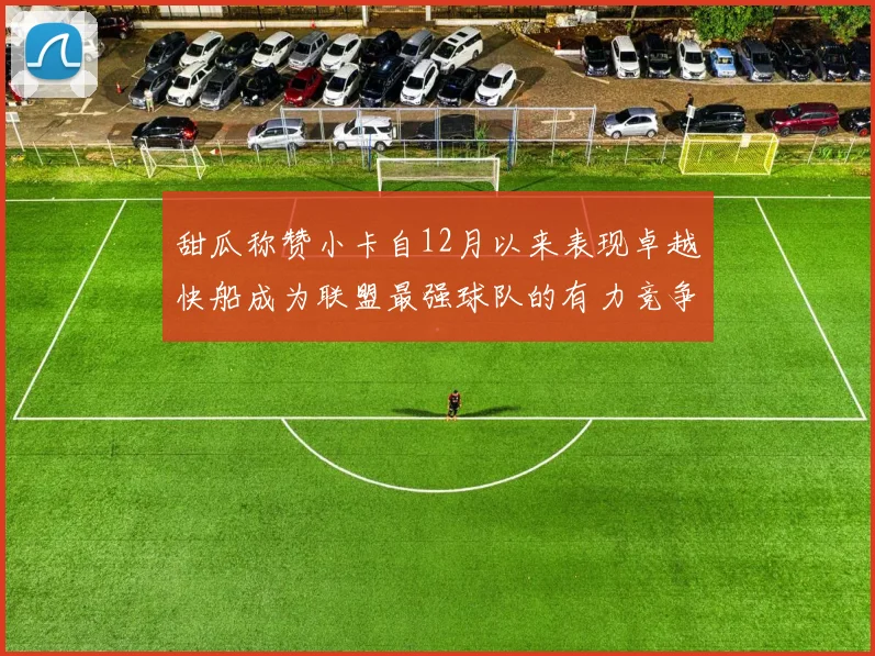 甜瓜称赞小卡自12月以来表现卓越快船成为联盟最强球队的有力竞争者