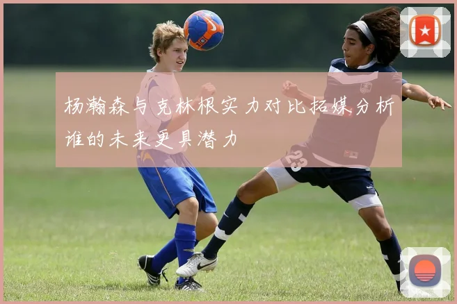 杨瀚森与克林根实力对比拓媒分析谁的未来更具潜力