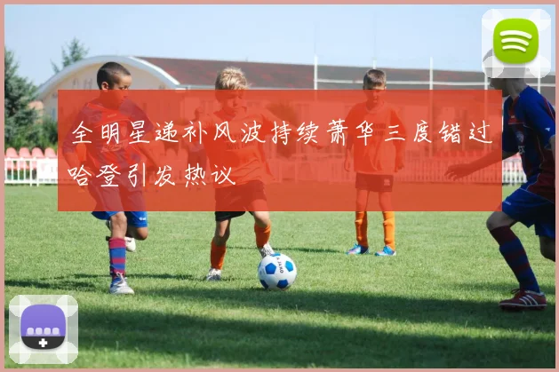 全明星递补风波持续萧华三度错过哈登引发热议