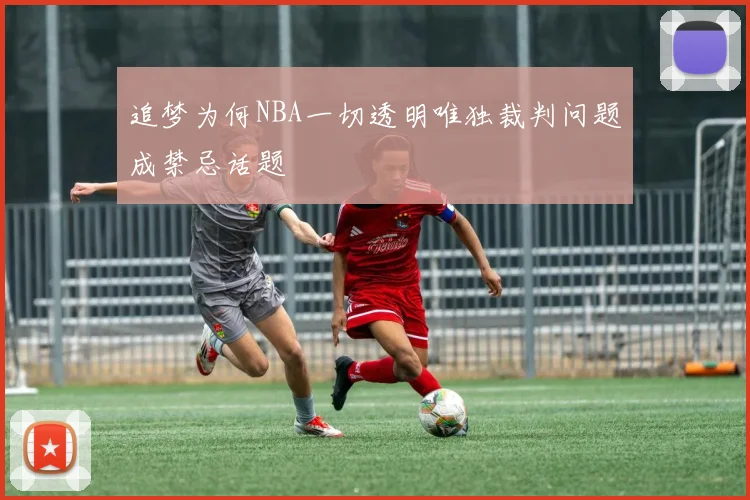 追梦为何NBA一切透明唯独裁判问题成禁忌话题