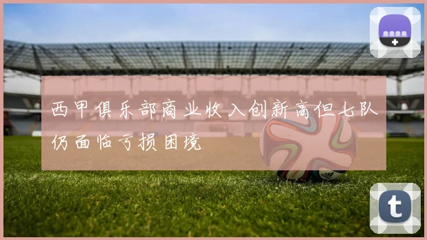 西甲俱乐部商业收入创新高但七队仍面临亏损困境